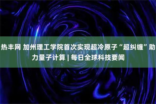 热丰网 加州理工学院首次实现超冷原子“超纠缠”助力量子计算 | 每日全球科技要闻