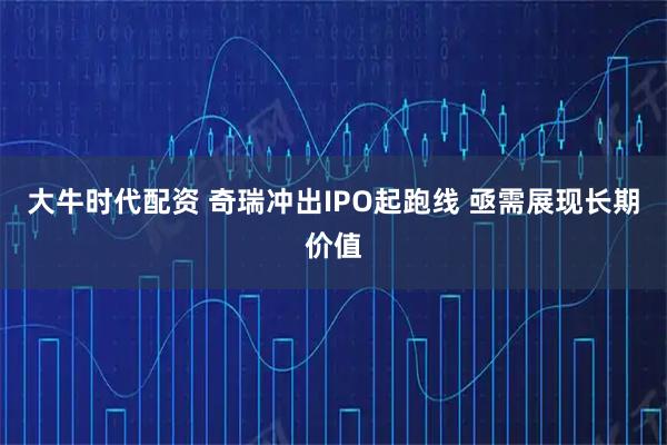 大牛时代配资 奇瑞冲出IPO起跑线 亟需展现长期价值
