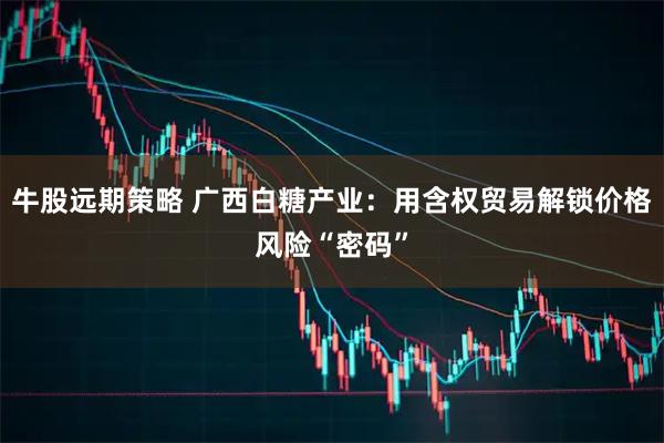 牛股远期策略 广西白糖产业：用含权贸易解锁价格风险“密码”