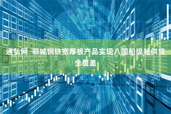 通弘网  鄂城钢铁宽厚板产品实现八国船级社供货全覆盖