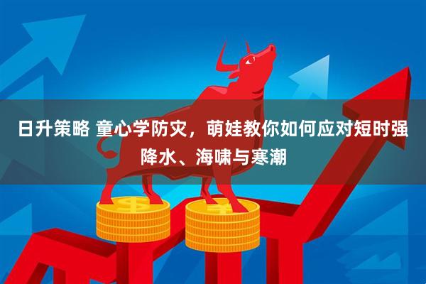 日升策略 童心学防灾，萌娃教你如何应对短时强降水、海啸与寒潮