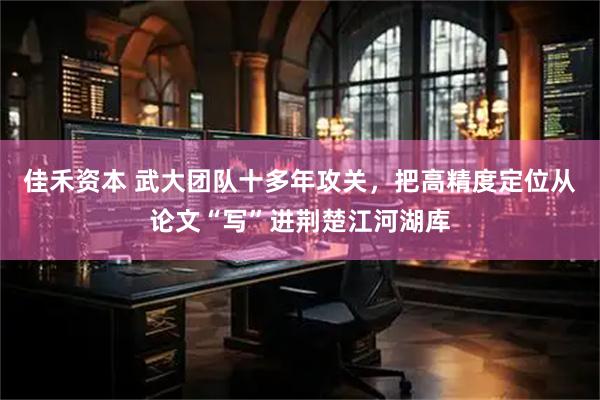 佳禾资本 武大团队十多年攻关，把高精度定位从论文“写”进荆楚江河湖库