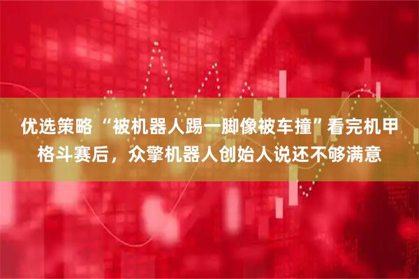 优选策略 “被机器人踢一脚像被车撞”看完机甲格斗赛后，众擎机器人创始人说还不够满意