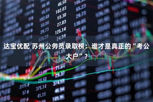 达宝优配 苏州公务员录取榜：谁才是真正的“考公大户”？