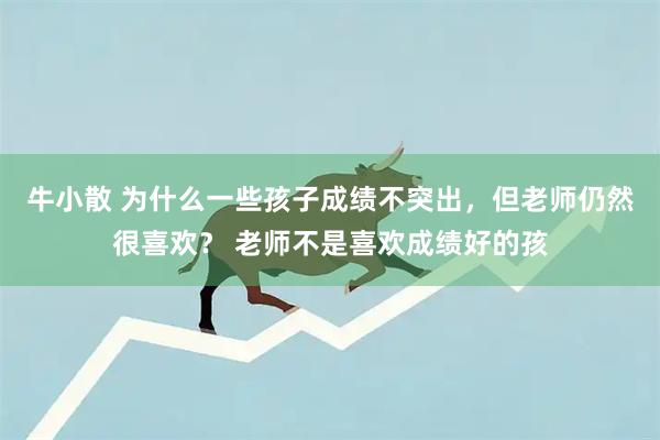 牛小散 为什么一些孩子成绩不突出，但老师仍然很喜欢？ 老师不是喜欢成绩好的孩