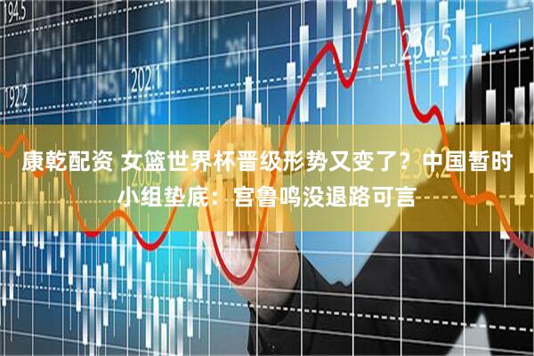 康乾配资 女篮世界杯晋级形势又变了？中国暂时小组垫底：宫鲁鸣没退路可言